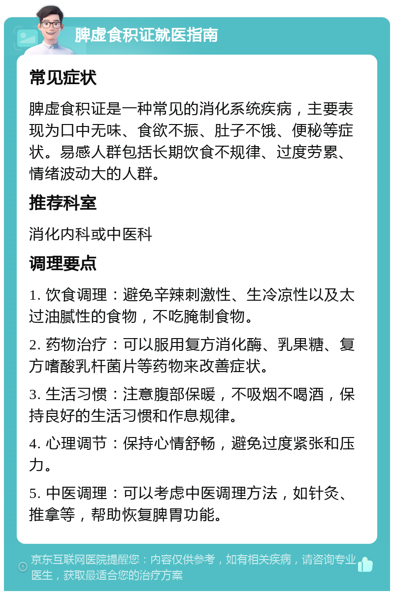 脾虚食积证就医指南 常见症状 脾虚食积证是一种常见的消化系统疾病，主要表现为口中无味、食欲不振、肚子不饿、便秘等症状。易感人群包括长期饮食不规律、过度劳累、情绪波动大的人群。 推荐科室 消化内科或中医科 调理要点 1. 饮食调理：避免辛辣刺激性、生冷凉性以及太过油腻性的食物，不吃腌制食物。 2. 药物治疗：可以服用复方消化酶、乳果糖、复方嗜酸乳杆菌片等药物来改善症状。 3. 生活习惯：注意腹部保暖，不吸烟不喝酒，保持良好的生活习惯和作息规律。 4. 心理调节：保持心情舒畅，避免过度紧张和压力。 5. 中医调理：可以考虑中医调理方法，如针灸、推拿等，帮助恢复脾胃功能。