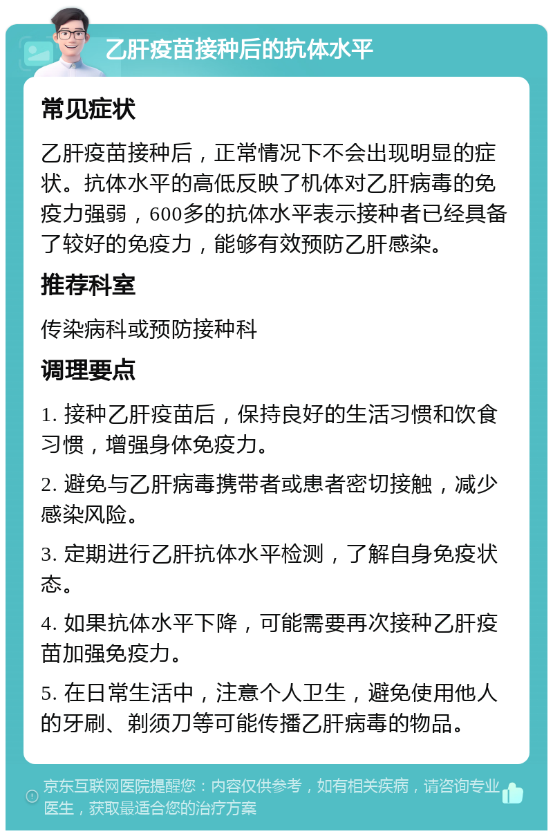 乙肝疫苗接种后的抗体水平 常见症状 乙肝疫苗接种后，正常情况下不会出现明显的症状。抗体水平的高低反映了机体对乙肝病毒的免疫力强弱，600多的抗体水平表示接种者已经具备了较好的免疫力，能够有效预防乙肝感染。 推荐科室 传染病科或预防接种科 调理要点 1. 接种乙肝疫苗后，保持良好的生活习惯和饮食习惯，增强身体免疫力。 2. 避免与乙肝病毒携带者或患者密切接触，减少感染风险。 3. 定期进行乙肝抗体水平检测，了解自身免疫状态。 4. 如果抗体水平下降，可能需要再次接种乙肝疫苗加强免疫力。 5. 在日常生活中，注意个人卫生，避免使用他人的牙刷、剃须刀等可能传播乙肝病毒的物品。