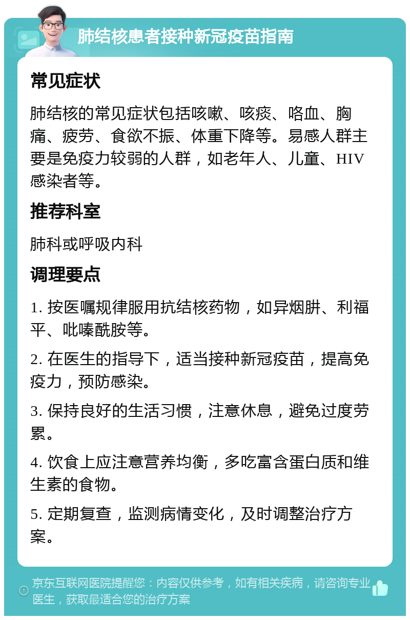 肺结核患者接种新冠疫苗指南 常见症状 肺结核的常见症状包括咳嗽、咳痰、咯血、胸痛、疲劳、食欲不振、体重下降等。易感人群主要是免疫力较弱的人群，如老年人、儿童、HIV感染者等。 推荐科室 肺科或呼吸内科 调理要点 1. 按医嘱规律服用抗结核药物，如异烟肼、利福平、吡嗪酰胺等。 2. 在医生的指导下，适当接种新冠疫苗，提高免疫力，预防感染。 3. 保持良好的生活习惯，注意休息，避免过度劳累。 4. 饮食上应注意营养均衡，多吃富含蛋白质和维生素的食物。 5. 定期复查，监测病情变化，及时调整治疗方案。