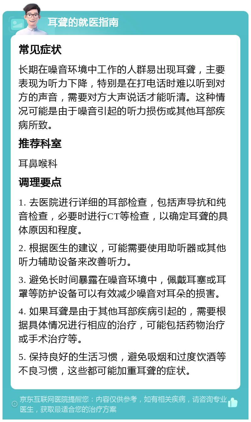 耳聋的就医指南 常见症状 长期在噪音环境中工作的人群易出现耳聋，主要表现为听力下降，特别是在打电话时难以听到对方的声音，需要对方大声说话才能听清。这种情况可能是由于噪音引起的听力损伤或其他耳部疾病所致。 推荐科室 耳鼻喉科 调理要点 1. 去医院进行详细的耳部检查，包括声导抗和纯音检查，必要时进行CT等检查，以确定耳聋的具体原因和程度。 2. 根据医生的建议，可能需要使用助听器或其他听力辅助设备来改善听力。 3. 避免长时间暴露在噪音环境中，佩戴耳塞或耳罩等防护设备可以有效减少噪音对耳朵的损害。 4. 如果耳聋是由于其他耳部疾病引起的，需要根据具体情况进行相应的治疗，可能包括药物治疗或手术治疗等。 5. 保持良好的生活习惯，避免吸烟和过度饮酒等不良习惯，这些都可能加重耳聋的症状。