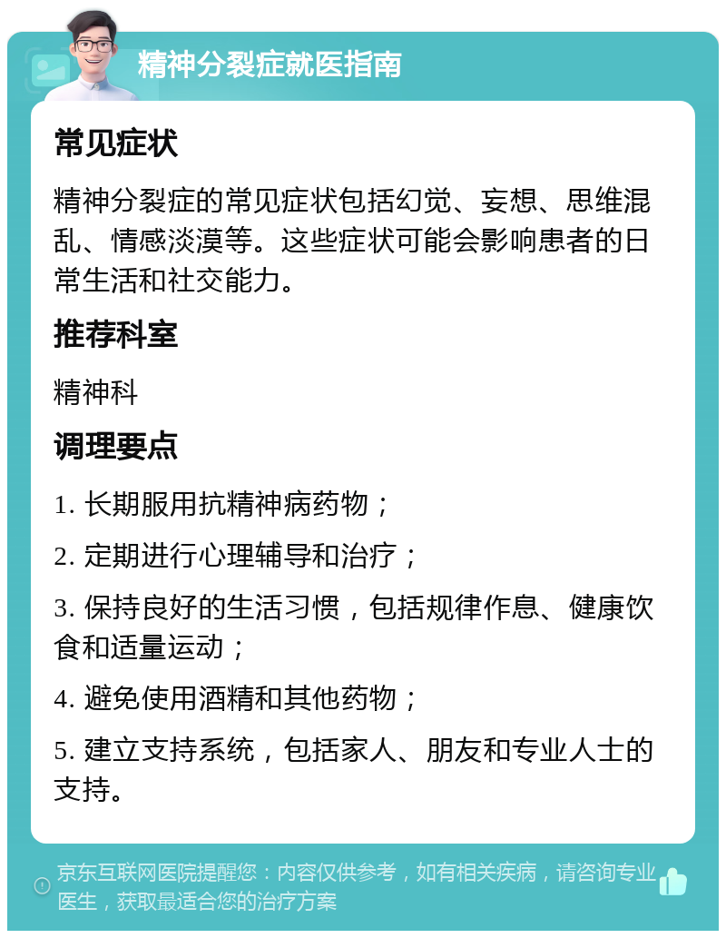 精神分裂症就医指南 常见症状 精神分裂症的常见症状包括幻觉、妄想、思维混乱、情感淡漠等。这些症状可能会影响患者的日常生活和社交能力。 推荐科室 精神科 调理要点 1. 长期服用抗精神病药物； 2. 定期进行心理辅导和治疗； 3. 保持良好的生活习惯，包括规律作息、健康饮食和适量运动； 4. 避免使用酒精和其他药物； 5. 建立支持系统，包括家人、朋友和专业人士的支持。