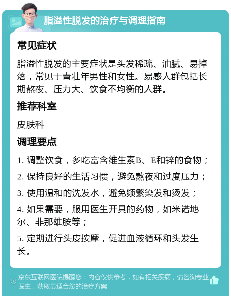 脂溢性脱发的治疗与调理指南 常见症状 脂溢性脱发的主要症状是头发稀疏、油腻、易掉落，常见于青壮年男性和女性。易感人群包括长期熬夜、压力大、饮食不均衡的人群。 推荐科室 皮肤科 调理要点 1. 调整饮食，多吃富含维生素B、E和锌的食物； 2. 保持良好的生活习惯，避免熬夜和过度压力； 3. 使用温和的洗发水，避免频繁染发和烫发； 4. 如果需要，服用医生开具的药物，如米诺地尔、非那雄胺等； 5. 定期进行头皮按摩，促进血液循环和头发生长。