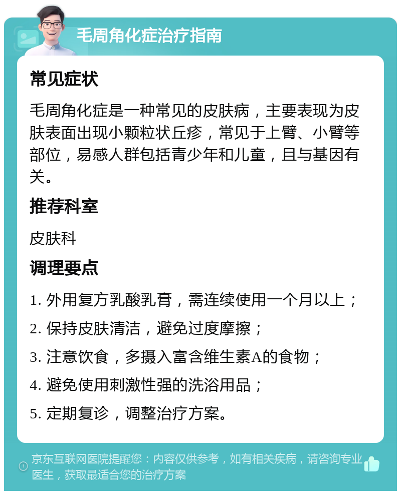 毛周角化症治疗指南 常见症状 毛周角化症是一种常见的皮肤病，主要表现为皮肤表面出现小颗粒状丘疹，常见于上臂、小臂等部位，易感人群包括青少年和儿童，且与基因有关。 推荐科室 皮肤科 调理要点 1. 外用复方乳酸乳膏，需连续使用一个月以上； 2. 保持皮肤清洁，避免过度摩擦； 3. 注意饮食，多摄入富含维生素A的食物； 4. 避免使用刺激性强的洗浴用品； 5. 定期复诊，调整治疗方案。