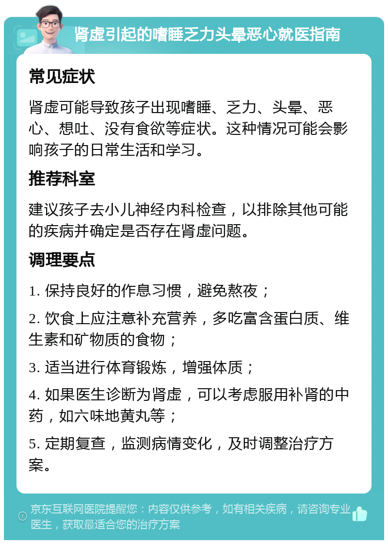 肾虚引起的嗜睡乏力头晕恶心就医指南 常见症状 肾虚可能导致孩子出现嗜睡、乏力、头晕、恶心、想吐、没有食欲等症状。这种情况可能会影响孩子的日常生活和学习。 推荐科室 建议孩子去小儿神经内科检查，以排除其他可能的疾病并确定是否存在肾虚问题。 调理要点 1. 保持良好的作息习惯，避免熬夜； 2. 饮食上应注意补充营养，多吃富含蛋白质、维生素和矿物质的食物； 3. 适当进行体育锻炼，增强体质； 4. 如果医生诊断为肾虚，可以考虑服用补肾的中药，如六味地黄丸等； 5. 定期复查，监测病情变化，及时调整治疗方案。