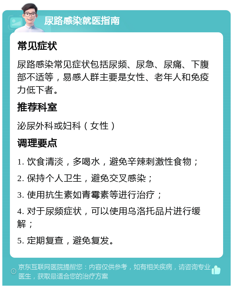 尿路感染就医指南 常见症状 尿路感染常见症状包括尿频、尿急、尿痛、下腹部不适等，易感人群主要是女性、老年人和免疫力低下者。 推荐科室 泌尿外科或妇科（女性） 调理要点 1. 饮食清淡，多喝水，避免辛辣刺激性食物； 2. 保持个人卫生，避免交叉感染； 3. 使用抗生素如青霉素等进行治疗； 4. 对于尿频症状，可以使用乌洛托品片进行缓解； 5. 定期复查，避免复发。