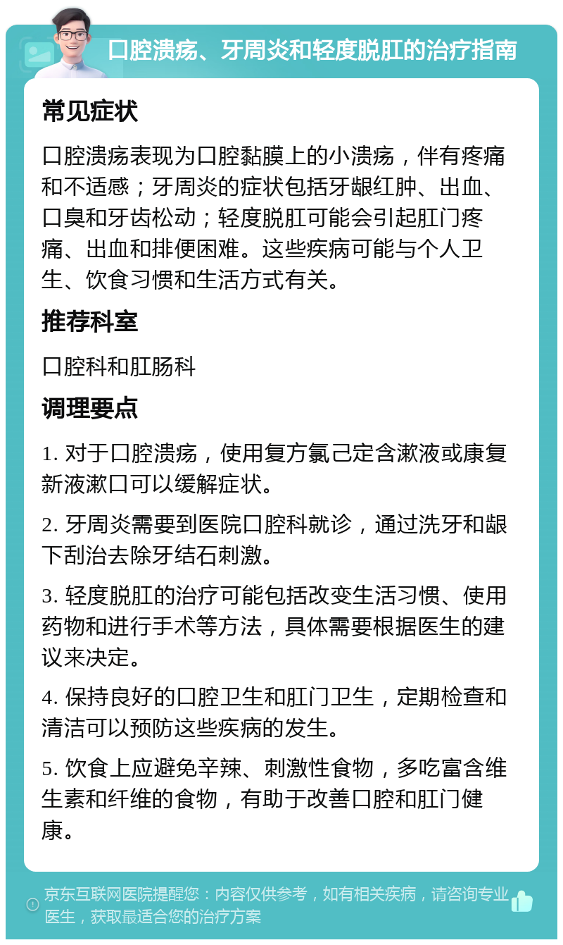 口腔溃疡、牙周炎和轻度脱肛的治疗指南 常见症状 口腔溃疡表现为口腔黏膜上的小溃疡，伴有疼痛和不适感；牙周炎的症状包括牙龈红肿、出血、口臭和牙齿松动；轻度脱肛可能会引起肛门疼痛、出血和排便困难。这些疾病可能与个人卫生、饮食习惯和生活方式有关。 推荐科室 口腔科和肛肠科 调理要点 1. 对于口腔溃疡，使用复方氯己定含漱液或康复新液漱口可以缓解症状。 2. 牙周炎需要到医院口腔科就诊，通过洗牙和龈下刮治去除牙结石刺激。 3. 轻度脱肛的治疗可能包括改变生活习惯、使用药物和进行手术等方法，具体需要根据医生的建议来决定。 4. 保持良好的口腔卫生和肛门卫生，定期检查和清洁可以预防这些疾病的发生。 5. 饮食上应避免辛辣、刺激性食物，多吃富含维生素和纤维的食物，有助于改善口腔和肛门健康。