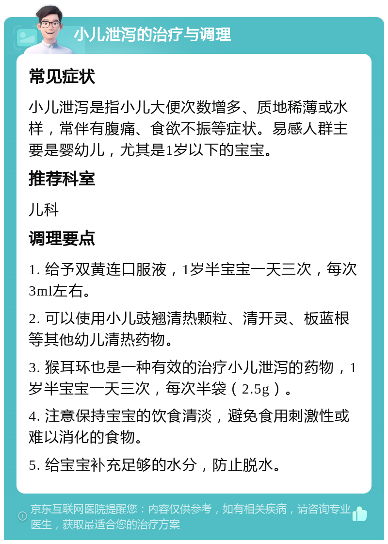 小儿泄泻的治疗与调理 常见症状 小儿泄泻是指小儿大便次数增多、质地稀薄或水样，常伴有腹痛、食欲不振等症状。易感人群主要是婴幼儿，尤其是1岁以下的宝宝。 推荐科室 儿科 调理要点 1. 给予双黄连口服液，1岁半宝宝一天三次，每次3ml左右。 2. 可以使用小儿豉翘清热颗粒、清开灵、板蓝根等其他幼儿清热药物。 3. 猴耳环也是一种有效的治疗小儿泄泻的药物，1岁半宝宝一天三次，每次半袋（2.5g）。 4. 注意保持宝宝的饮食清淡，避免食用刺激性或难以消化的食物。 5. 给宝宝补充足够的水分，防止脱水。