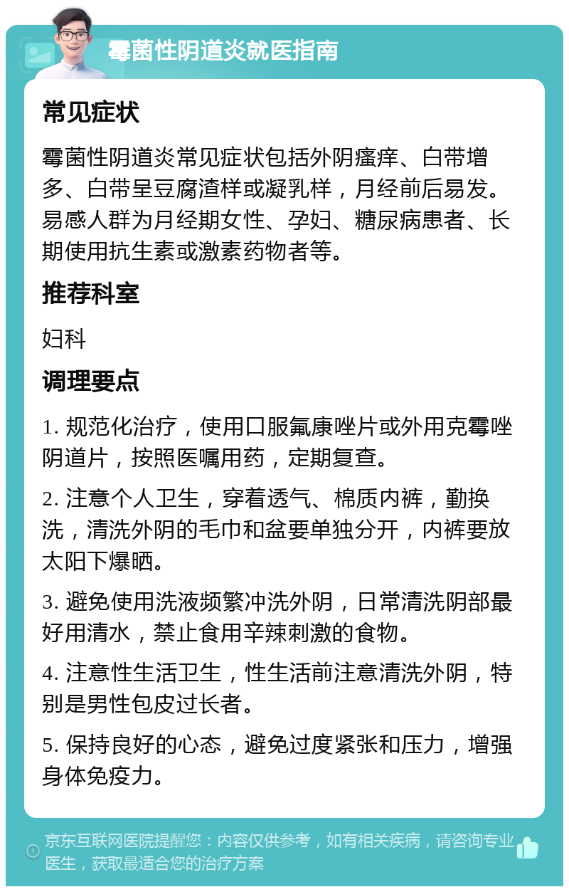 霉菌性阴道炎就医指南 常见症状 霉菌性阴道炎常见症状包括外阴瘙痒、白带增多、白带呈豆腐渣样或凝乳样，月经前后易发。易感人群为月经期女性、孕妇、糖尿病患者、长期使用抗生素或激素药物者等。 推荐科室 妇科 调理要点 1. 规范化治疗，使用口服氟康唑片或外用克霉唑阴道片，按照医嘱用药，定期复查。 2. 注意个人卫生，穿着透气、棉质内裤，勤换洗，清洗外阴的毛巾和盆要单独分开，内裤要放太阳下爆晒。 3. 避免使用洗液频繁冲洗外阴，日常清洗阴部最好用清水，禁止食用辛辣刺激的食物。 4. 注意性生活卫生，性生活前注意清洗外阴，特别是男性包皮过长者。 5. 保持良好的心态，避免过度紧张和压力，增强身体免疫力。