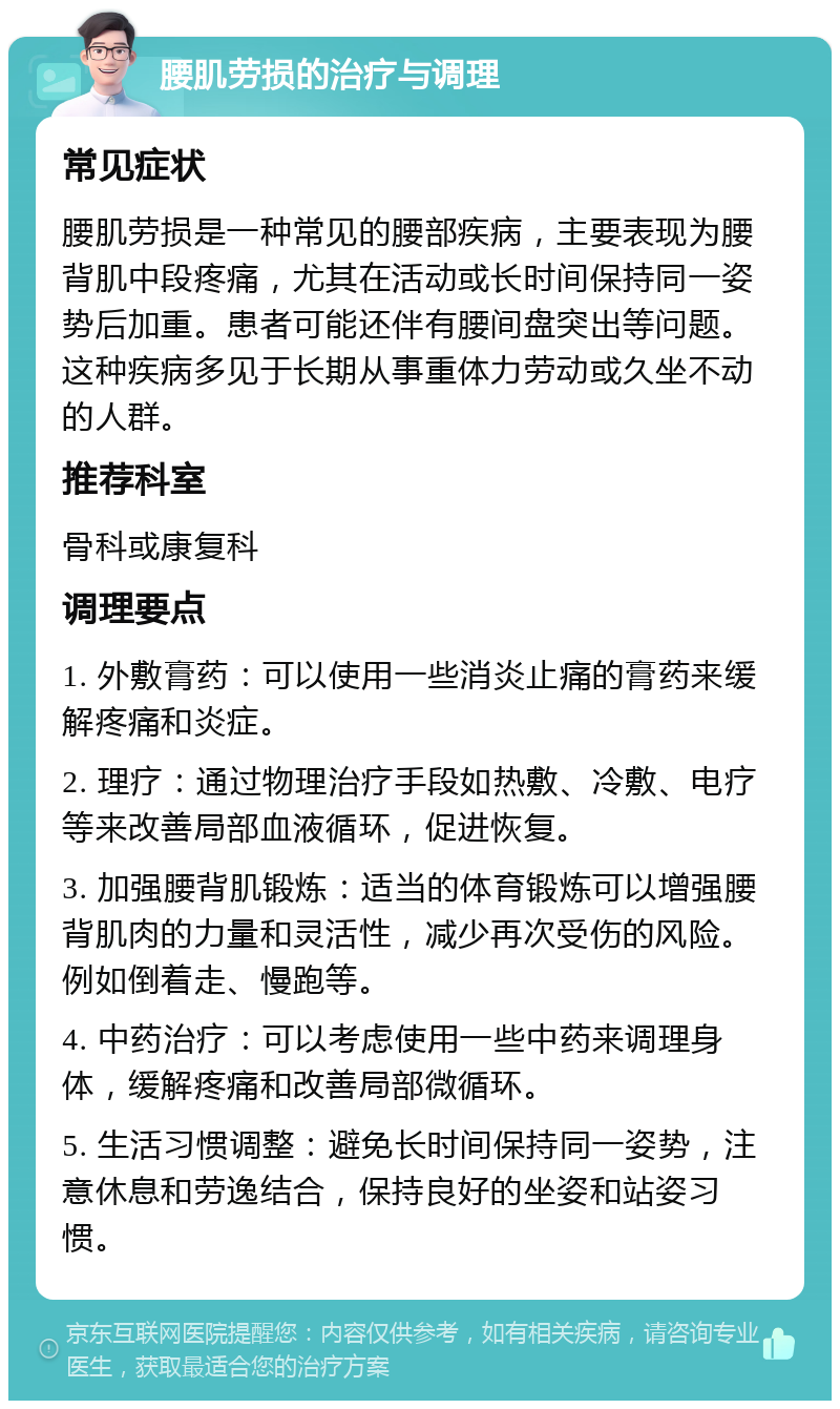 腰肌劳损的治疗与调理 常见症状 腰肌劳损是一种常见的腰部疾病，主要表现为腰背肌中段疼痛，尤其在活动或长时间保持同一姿势后加重。患者可能还伴有腰间盘突出等问题。这种疾病多见于长期从事重体力劳动或久坐不动的人群。 推荐科室 骨科或康复科 调理要点 1. 外敷膏药：可以使用一些消炎止痛的膏药来缓解疼痛和炎症。 2. 理疗：通过物理治疗手段如热敷、冷敷、电疗等来改善局部血液循环，促进恢复。 3. 加强腰背肌锻炼：适当的体育锻炼可以增强腰背肌肉的力量和灵活性，减少再次受伤的风险。例如倒着走、慢跑等。 4. 中药治疗：可以考虑使用一些中药来调理身体，缓解疼痛和改善局部微循环。 5. 生活习惯调整：避免长时间保持同一姿势，注意休息和劳逸结合，保持良好的坐姿和站姿习惯。