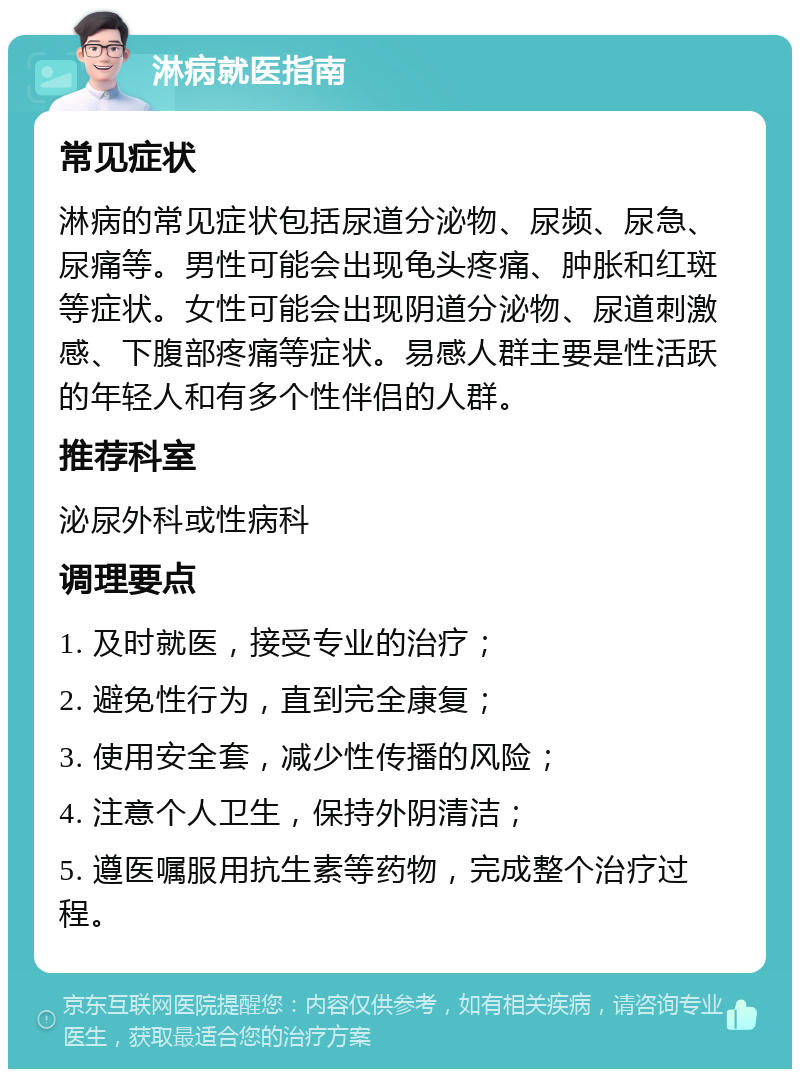 淋病就医指南 常见症状 淋病的常见症状包括尿道分泌物、尿频、尿急、尿痛等。男性可能会出现龟头疼痛、肿胀和红斑等症状。女性可能会出现阴道分泌物、尿道刺激感、下腹部疼痛等症状。易感人群主要是性活跃的年轻人和有多个性伴侣的人群。 推荐科室 泌尿外科或性病科 调理要点 1. 及时就医，接受专业的治疗； 2. 避免性行为，直到完全康复； 3. 使用安全套，减少性传播的风险； 4. 注意个人卫生，保持外阴清洁； 5. 遵医嘱服用抗生素等药物，完成整个治疗过程。