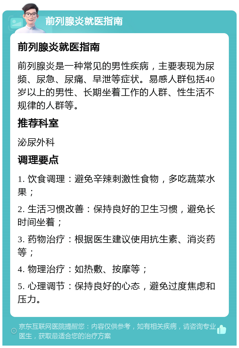 前列腺炎就医指南 前列腺炎就医指南 前列腺炎是一种常见的男性疾病，主要表现为尿频、尿急、尿痛、早泄等症状。易感人群包括40岁以上的男性、长期坐着工作的人群、性生活不规律的人群等。 推荐科室 泌尿外科 调理要点 1. 饮食调理：避免辛辣刺激性食物，多吃蔬菜水果； 2. 生活习惯改善：保持良好的卫生习惯，避免长时间坐着； 3. 药物治疗：根据医生建议使用抗生素、消炎药等； 4. 物理治疗：如热敷、按摩等； 5. 心理调节：保持良好的心态，避免过度焦虑和压力。