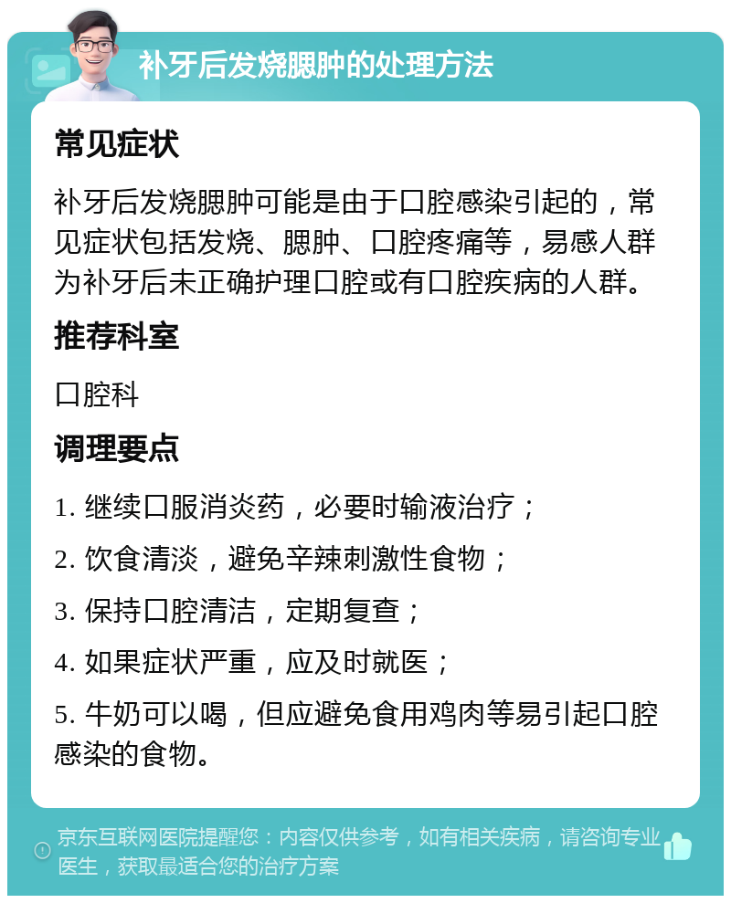 补牙后发烧腮肿的处理方法 常见症状 补牙后发烧腮肿可能是由于口腔感染引起的，常见症状包括发烧、腮肿、口腔疼痛等，易感人群为补牙后未正确护理口腔或有口腔疾病的人群。 推荐科室 口腔科 调理要点 1. 继续口服消炎药，必要时输液治疗； 2. 饮食清淡，避免辛辣刺激性食物； 3. 保持口腔清洁，定期复查； 4. 如果症状严重，应及时就医； 5. 牛奶可以喝，但应避免食用鸡肉等易引起口腔感染的食物。