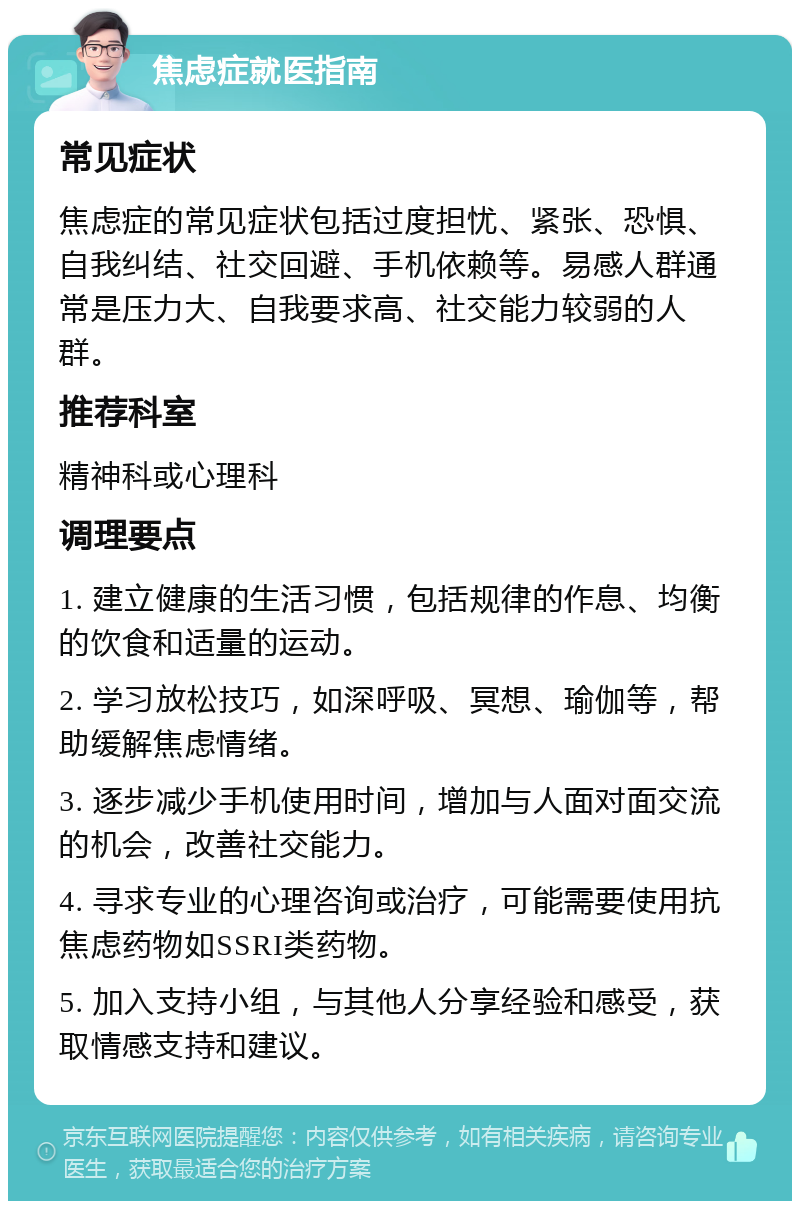 焦虑症就医指南 常见症状 焦虑症的常见症状包括过度担忧、紧张、恐惧、自我纠结、社交回避、手机依赖等。易感人群通常是压力大、自我要求高、社交能力较弱的人群。 推荐科室 精神科或心理科 调理要点 1. 建立健康的生活习惯，包括规律的作息、均衡的饮食和适量的运动。 2. 学习放松技巧，如深呼吸、冥想、瑜伽等，帮助缓解焦虑情绪。 3. 逐步减少手机使用时间，增加与人面对面交流的机会，改善社交能力。 4. 寻求专业的心理咨询或治疗，可能需要使用抗焦虑药物如SSRI类药物。 5. 加入支持小组，与其他人分享经验和感受，获取情感支持和建议。