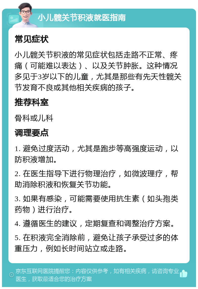 小儿髋关节积液就医指南 常见症状 小儿髋关节积液的常见症状包括走路不正常、疼痛（可能难以表达）、以及关节肿胀。这种情况多见于3岁以下的儿童，尤其是那些有先天性髋关节发育不良或其他相关疾病的孩子。 推荐科室 骨科或儿科 调理要点 1. 避免过度活动，尤其是跑步等高强度运动，以防积液增加。 2. 在医生指导下进行物理治疗，如微波理疗，帮助消除积液和恢复关节功能。 3. 如果有感染，可能需要使用抗生素（如头孢类药物）进行治疗。 4. 遵循医生的建议，定期复查和调整治疗方案。 5. 在积液完全消除前，避免让孩子承受过多的体重压力，例如长时间站立或走路。