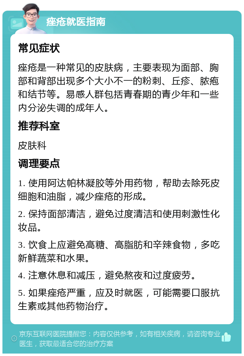 痤疮就医指南 常见症状 痤疮是一种常见的皮肤病，主要表现为面部、胸部和背部出现多个大小不一的粉刺、丘疹、脓疱和结节等。易感人群包括青春期的青少年和一些内分泌失调的成年人。 推荐科室 皮肤科 调理要点 1. 使用阿达帕林凝胶等外用药物，帮助去除死皮细胞和油脂，减少痤疮的形成。 2. 保持面部清洁，避免过度清洁和使用刺激性化妆品。 3. 饮食上应避免高糖、高脂肪和辛辣食物，多吃新鲜蔬菜和水果。 4. 注意休息和减压，避免熬夜和过度疲劳。 5. 如果痤疮严重，应及时就医，可能需要口服抗生素或其他药物治疗。