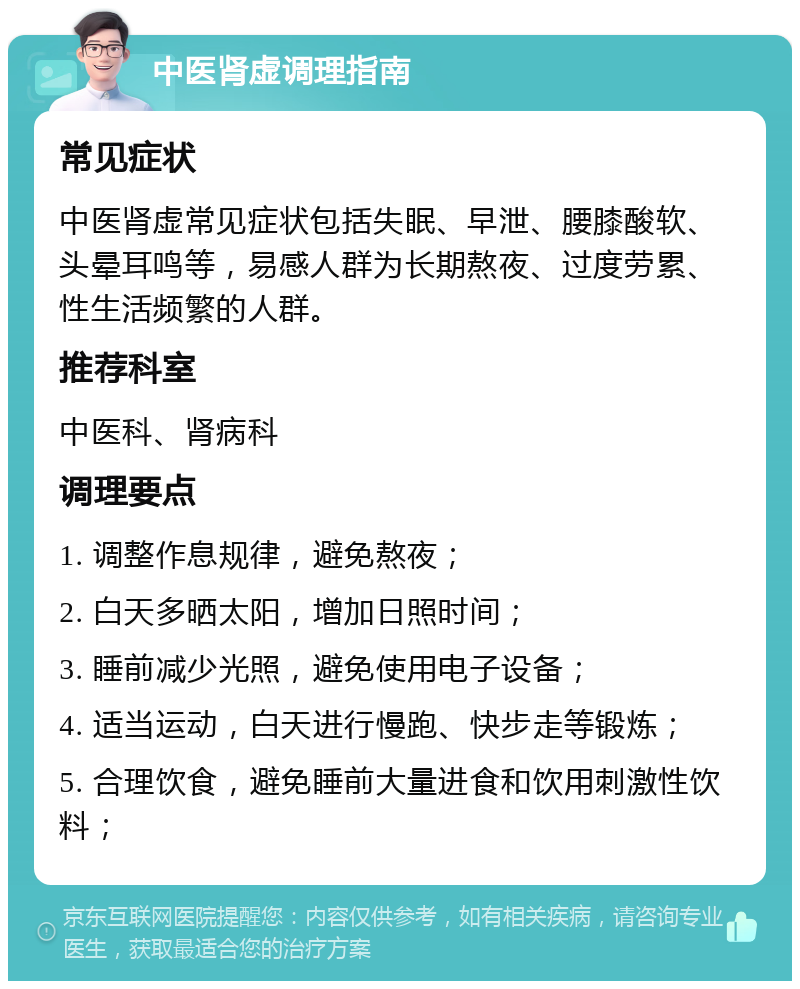 中医肾虚调理指南 常见症状 中医肾虚常见症状包括失眠、早泄、腰膝酸软、头晕耳鸣等，易感人群为长期熬夜、过度劳累、性生活频繁的人群。 推荐科室 中医科、肾病科 调理要点 1. 调整作息规律，避免熬夜； 2. 白天多晒太阳，增加日照时间； 3. 睡前减少光照，避免使用电子设备； 4. 适当运动，白天进行慢跑、快步走等锻炼； 5. 合理饮食，避免睡前大量进食和饮用刺激性饮料；