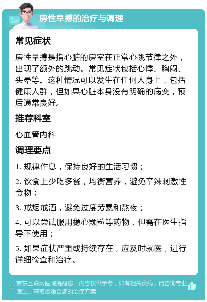 房性早搏的治疗与调理 常见症状 房性早搏是指心脏的房室在正常心跳节律之外，出现了额外的跳动。常见症状包括心悸、胸闷、头晕等。这种情况可以发生在任何人身上，包括健康人群，但如果心脏本身没有明确的病变，预后通常良好。 推荐科室 心血管内科 调理要点 1. 规律作息，保持良好的生活习惯； 2. 饮食上少吃多餐，均衡营养，避免辛辣刺激性食物； 3. 戒烟戒酒，避免过度劳累和熬夜； 4. 可以尝试服用稳心颗粒等药物，但需在医生指导下使用； 5. 如果症状严重或持续存在，应及时就医，进行详细检查和治疗。