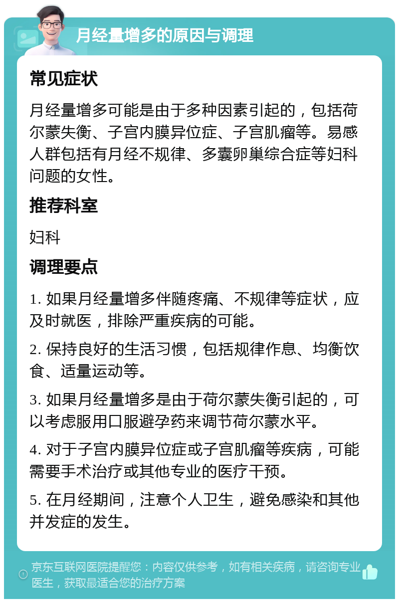 月经量增多的原因与调理 常见症状 月经量增多可能是由于多种因素引起的，包括荷尔蒙失衡、子宫内膜异位症、子宫肌瘤等。易感人群包括有月经不规律、多囊卵巢综合症等妇科问题的女性。 推荐科室 妇科 调理要点 1. 如果月经量增多伴随疼痛、不规律等症状，应及时就医，排除严重疾病的可能。 2. 保持良好的生活习惯，包括规律作息、均衡饮食、适量运动等。 3. 如果月经量增多是由于荷尔蒙失衡引起的，可以考虑服用口服避孕药来调节荷尔蒙水平。 4. 对于子宫内膜异位症或子宫肌瘤等疾病，可能需要手术治疗或其他专业的医疗干预。 5. 在月经期间，注意个人卫生，避免感染和其他并发症的发生。