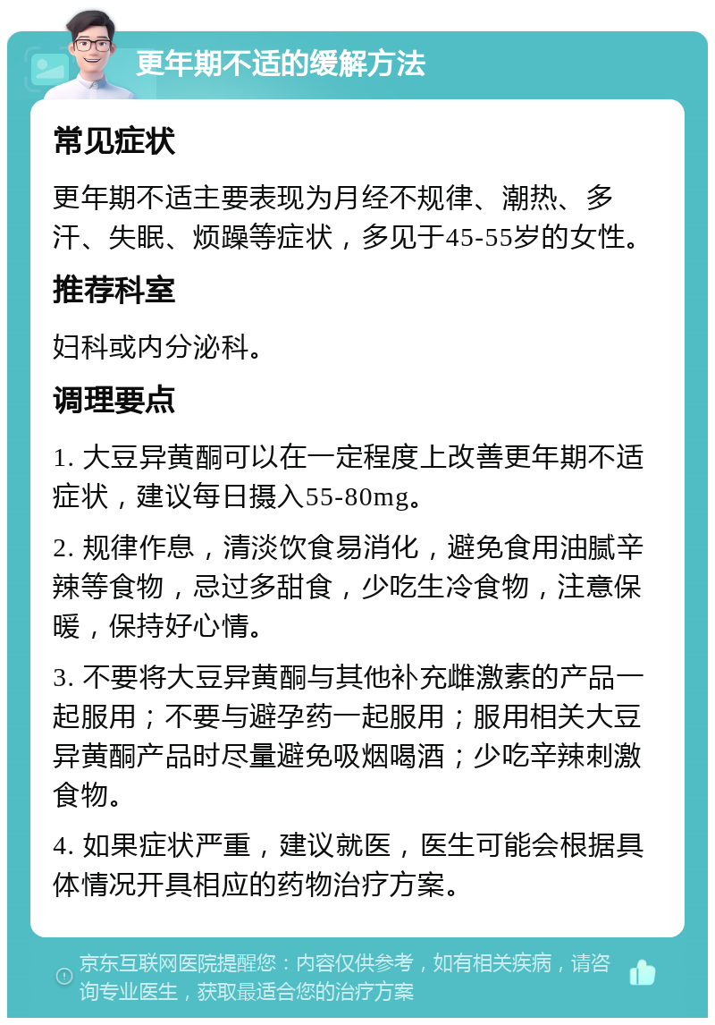 更年期不适的缓解方法 常见症状 更年期不适主要表现为月经不规律、潮热、多汗、失眠、烦躁等症状，多见于45-55岁的女性。 推荐科室 妇科或内分泌科。 调理要点 1. 大豆异黄酮可以在一定程度上改善更年期不适症状，建议每日摄入55-80mg。 2. 规律作息，清淡饮食易消化，避免食用油腻辛辣等食物，忌过多甜食，少吃生冷食物，注意保暖，保持好心情。 3. 不要将大豆异黄酮与其他补充雌激素的产品一起服用；不要与避孕药一起服用；服用相关大豆异黄酮产品时尽量避免吸烟喝酒；少吃辛辣刺激食物。 4. 如果症状严重，建议就医，医生可能会根据具体情况开具相应的药物治疗方案。