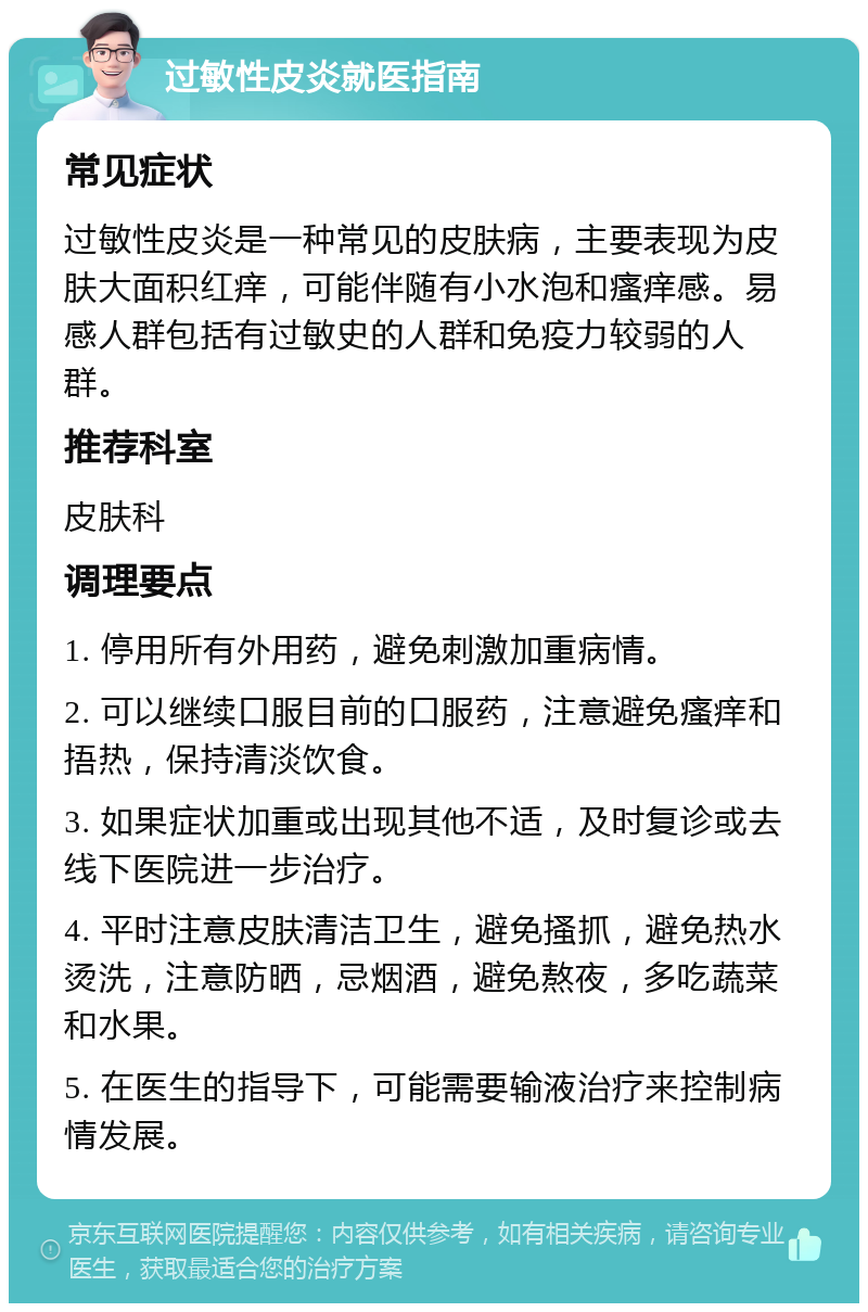 过敏性皮炎就医指南 常见症状 过敏性皮炎是一种常见的皮肤病，主要表现为皮肤大面积红痒，可能伴随有小水泡和瘙痒感。易感人群包括有过敏史的人群和免疫力较弱的人群。 推荐科室 皮肤科 调理要点 1. 停用所有外用药，避免刺激加重病情。 2. 可以继续口服目前的口服药，注意避免瘙痒和捂热，保持清淡饮食。 3. 如果症状加重或出现其他不适，及时复诊或去线下医院进一步治疗。 4. 平时注意皮肤清洁卫生，避免搔抓，避免热水烫洗，注意防晒，忌烟酒，避免熬夜，多吃蔬菜和水果。 5. 在医生的指导下，可能需要输液治疗来控制病情发展。