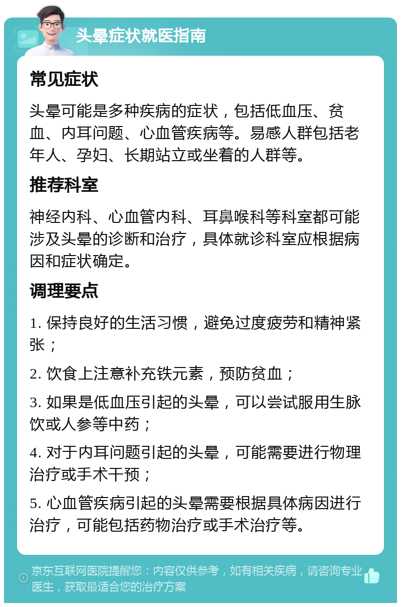 头晕症状就医指南 常见症状 头晕可能是多种疾病的症状，包括低血压、贫血、内耳问题、心血管疾病等。易感人群包括老年人、孕妇、长期站立或坐着的人群等。 推荐科室 神经内科、心血管内科、耳鼻喉科等科室都可能涉及头晕的诊断和治疗，具体就诊科室应根据病因和症状确定。 调理要点 1. 保持良好的生活习惯，避免过度疲劳和精神紧张； 2. 饮食上注意补充铁元素，预防贫血； 3. 如果是低血压引起的头晕，可以尝试服用生脉饮或人参等中药； 4. 对于内耳问题引起的头晕，可能需要进行物理治疗或手术干预； 5. 心血管疾病引起的头晕需要根据具体病因进行治疗，可能包括药物治疗或手术治疗等。