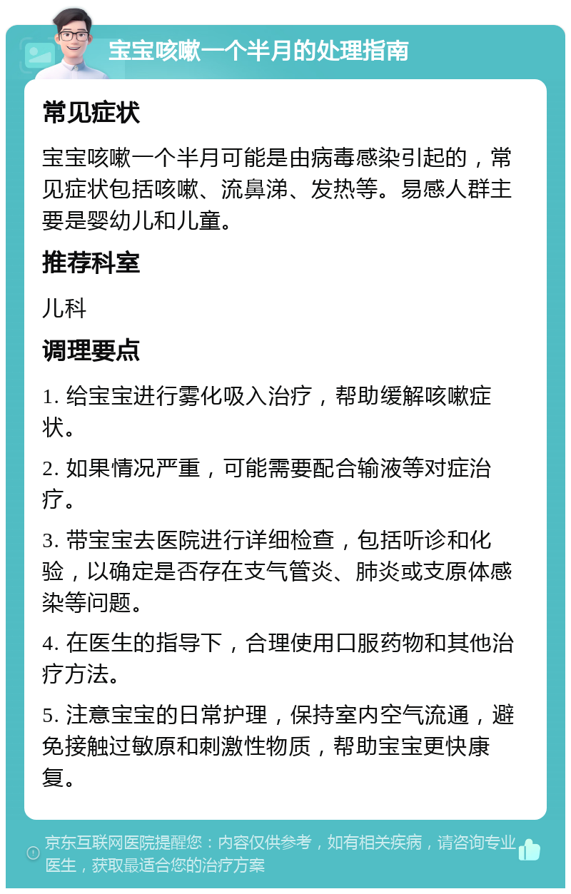 宝宝咳嗽一个半月的处理指南 常见症状 宝宝咳嗽一个半月可能是由病毒感染引起的，常见症状包括咳嗽、流鼻涕、发热等。易感人群主要是婴幼儿和儿童。 推荐科室 儿科 调理要点 1. 给宝宝进行雾化吸入治疗，帮助缓解咳嗽症状。 2. 如果情况严重，可能需要配合输液等对症治疗。 3. 带宝宝去医院进行详细检查，包括听诊和化验，以确定是否存在支气管炎、肺炎或支原体感染等问题。 4. 在医生的指导下，合理使用口服药物和其他治疗方法。 5. 注意宝宝的日常护理，保持室内空气流通，避免接触过敏原和刺激性物质，帮助宝宝更快康复。