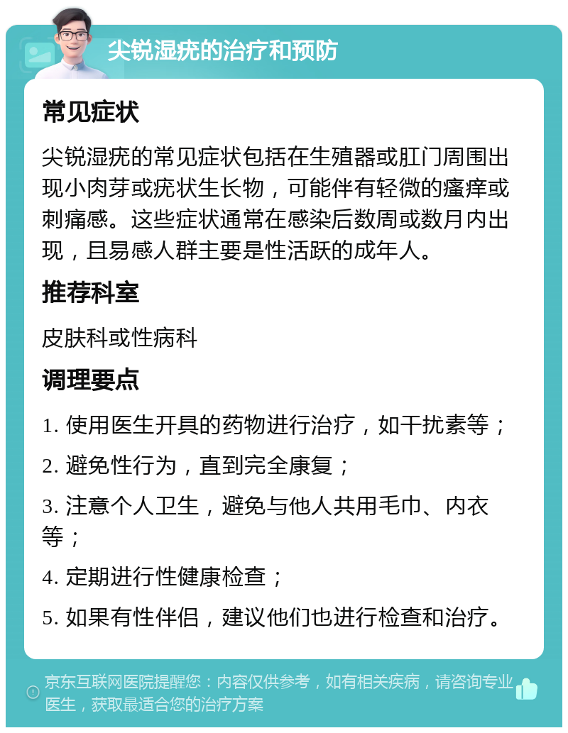 尖锐湿疣的治疗和预防 常见症状 尖锐湿疣的常见症状包括在生殖器或肛门周围出现小肉芽或疣状生长物，可能伴有轻微的瘙痒或刺痛感。这些症状通常在感染后数周或数月内出现，且易感人群主要是性活跃的成年人。 推荐科室 皮肤科或性病科 调理要点 1. 使用医生开具的药物进行治疗，如干扰素等； 2. 避免性行为，直到完全康复； 3. 注意个人卫生，避免与他人共用毛巾、内衣等； 4. 定期进行性健康检查； 5. 如果有性伴侣，建议他们也进行检查和治疗。