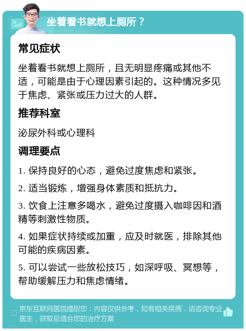 坐着看书就想上厕所？ 常见症状 坐着看书就想上厕所，且无明显疼痛或其他不适，可能是由于心理因素引起的。这种情况多见于焦虑、紧张或压力过大的人群。 推荐科室 泌尿外科或心理科 调理要点 1. 保持良好的心态，避免过度焦虑和紧张。 2. 适当锻炼，增强身体素质和抵抗力。 3. 饮食上注意多喝水，避免过度摄入咖啡因和酒精等刺激性物质。 4. 如果症状持续或加重，应及时就医，排除其他可能的疾病因素。 5. 可以尝试一些放松技巧，如深呼吸、冥想等，帮助缓解压力和焦虑情绪。