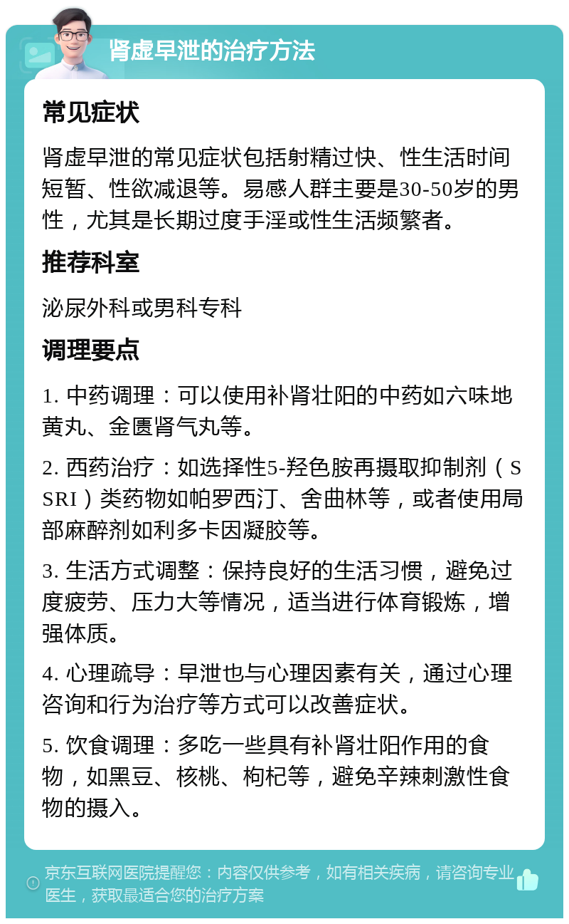 肾虚早泄的治疗方法 常见症状 肾虚早泄的常见症状包括射精过快、性生活时间短暂、性欲减退等。易感人群主要是30-50岁的男性，尤其是长期过度手淫或性生活频繁者。 推荐科室 泌尿外科或男科专科 调理要点 1. 中药调理：可以使用补肾壮阳的中药如六味地黄丸、金匮肾气丸等。 2. 西药治疗：如选择性5-羟色胺再摄取抑制剂（SSRI）类药物如帕罗西汀、舍曲林等，或者使用局部麻醉剂如利多卡因凝胶等。 3. 生活方式调整：保持良好的生活习惯，避免过度疲劳、压力大等情况，适当进行体育锻炼，增强体质。 4. 心理疏导：早泄也与心理因素有关，通过心理咨询和行为治疗等方式可以改善症状。 5. 饮食调理：多吃一些具有补肾壮阳作用的食物，如黑豆、核桃、枸杞等，避免辛辣刺激性食物的摄入。