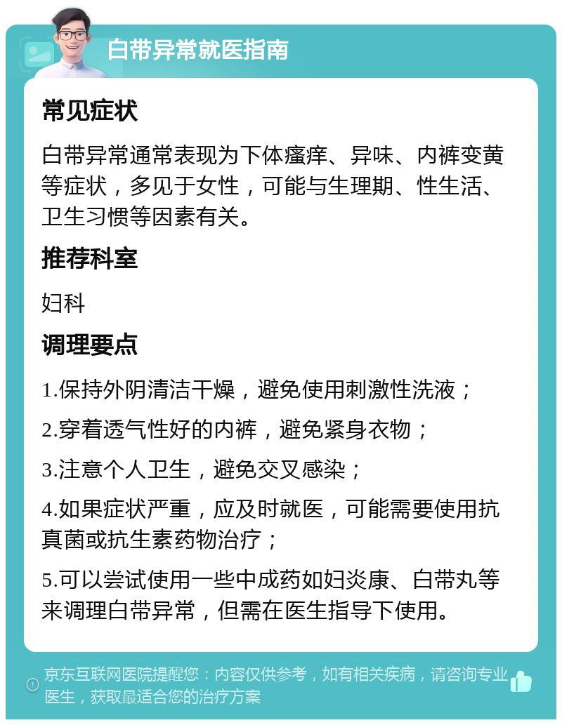 白带异常就医指南 常见症状 白带异常通常表现为下体瘙痒、异味、内裤变黄等症状，多见于女性，可能与生理期、性生活、卫生习惯等因素有关。 推荐科室 妇科 调理要点 1.保持外阴清洁干燥，避免使用刺激性洗液； 2.穿着透气性好的内裤，避免紧身衣物； 3.注意个人卫生，避免交叉感染； 4.如果症状严重，应及时就医，可能需要使用抗真菌或抗生素药物治疗； 5.可以尝试使用一些中成药如妇炎康、白带丸等来调理白带异常，但需在医生指导下使用。