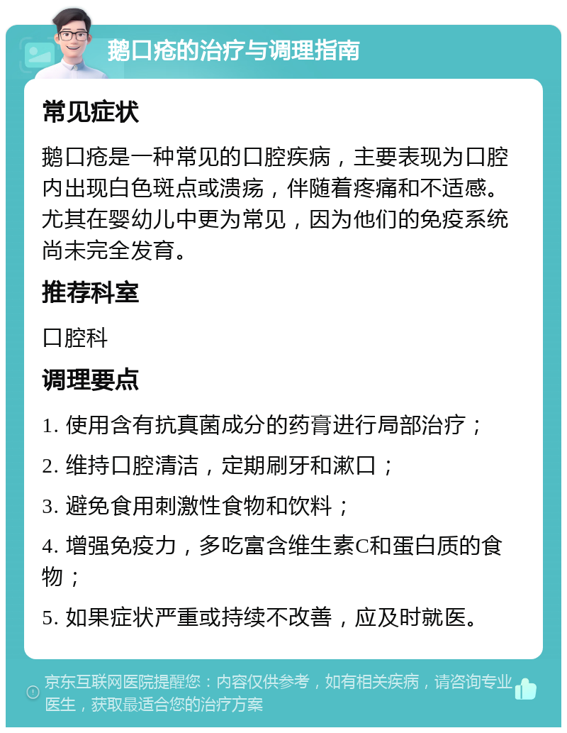 鹅口疮的治疗与调理指南 常见症状 鹅口疮是一种常见的口腔疾病，主要表现为口腔内出现白色斑点或溃疡，伴随着疼痛和不适感。尤其在婴幼儿中更为常见，因为他们的免疫系统尚未完全发育。 推荐科室 口腔科 调理要点 1. 使用含有抗真菌成分的药膏进行局部治疗； 2. 维持口腔清洁，定期刷牙和漱口； 3. 避免食用刺激性食物和饮料； 4. 增强免疫力，多吃富含维生素C和蛋白质的食物； 5. 如果症状严重或持续不改善，应及时就医。