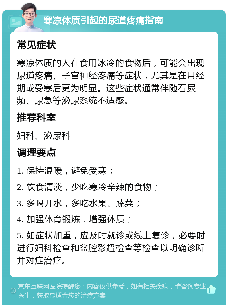 寒凉体质引起的尿道疼痛指南 常见症状 寒凉体质的人在食用冰冷的食物后，可能会出现尿道疼痛、子宫神经疼痛等症状，尤其是在月经期或受寒后更为明显。这些症状通常伴随着尿频、尿急等泌尿系统不适感。 推荐科室 妇科、泌尿科 调理要点 1. 保持温暖，避免受寒； 2. 饮食清淡，少吃寒冷辛辣的食物； 3. 多喝开水，多吃水果、蔬菜； 4. 加强体育锻炼，增强体质； 5. 如症状加重，应及时就诊或线上复诊，必要时进行妇科检查和盆腔彩超检查等检查以明确诊断并对症治疗。