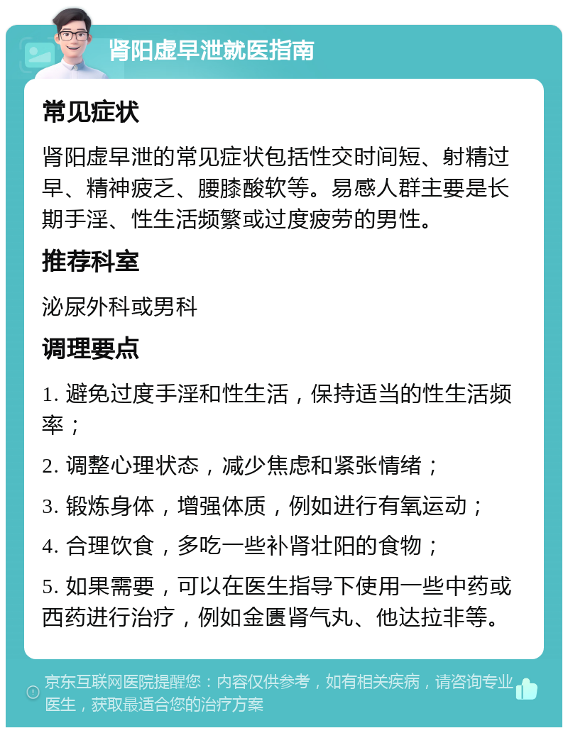 肾阳虚早泄就医指南 常见症状 肾阳虚早泄的常见症状包括性交时间短、射精过早、精神疲乏、腰膝酸软等。易感人群主要是长期手淫、性生活频繁或过度疲劳的男性。 推荐科室 泌尿外科或男科 调理要点 1. 避免过度手淫和性生活，保持适当的性生活频率； 2. 调整心理状态，减少焦虑和紧张情绪； 3. 锻炼身体，增强体质，例如进行有氧运动； 4. 合理饮食，多吃一些补肾壮阳的食物； 5. 如果需要，可以在医生指导下使用一些中药或西药进行治疗，例如金匮肾气丸、他达拉非等。