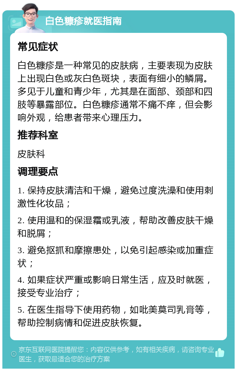 白色糠疹就医指南 常见症状 白色糠疹是一种常见的皮肤病，主要表现为皮肤上出现白色或灰白色斑块，表面有细小的鳞屑。多见于儿童和青少年，尤其是在面部、颈部和四肢等暴露部位。白色糠疹通常不痛不痒，但会影响外观，给患者带来心理压力。 推荐科室 皮肤科 调理要点 1. 保持皮肤清洁和干燥，避免过度洗澡和使用刺激性化妆品； 2. 使用温和的保湿霜或乳液，帮助改善皮肤干燥和脱屑； 3. 避免抠抓和摩擦患处，以免引起感染或加重症状； 4. 如果症状严重或影响日常生活，应及时就医，接受专业治疗； 5. 在医生指导下使用药物，如吡美莫司乳膏等，帮助控制病情和促进皮肤恢复。