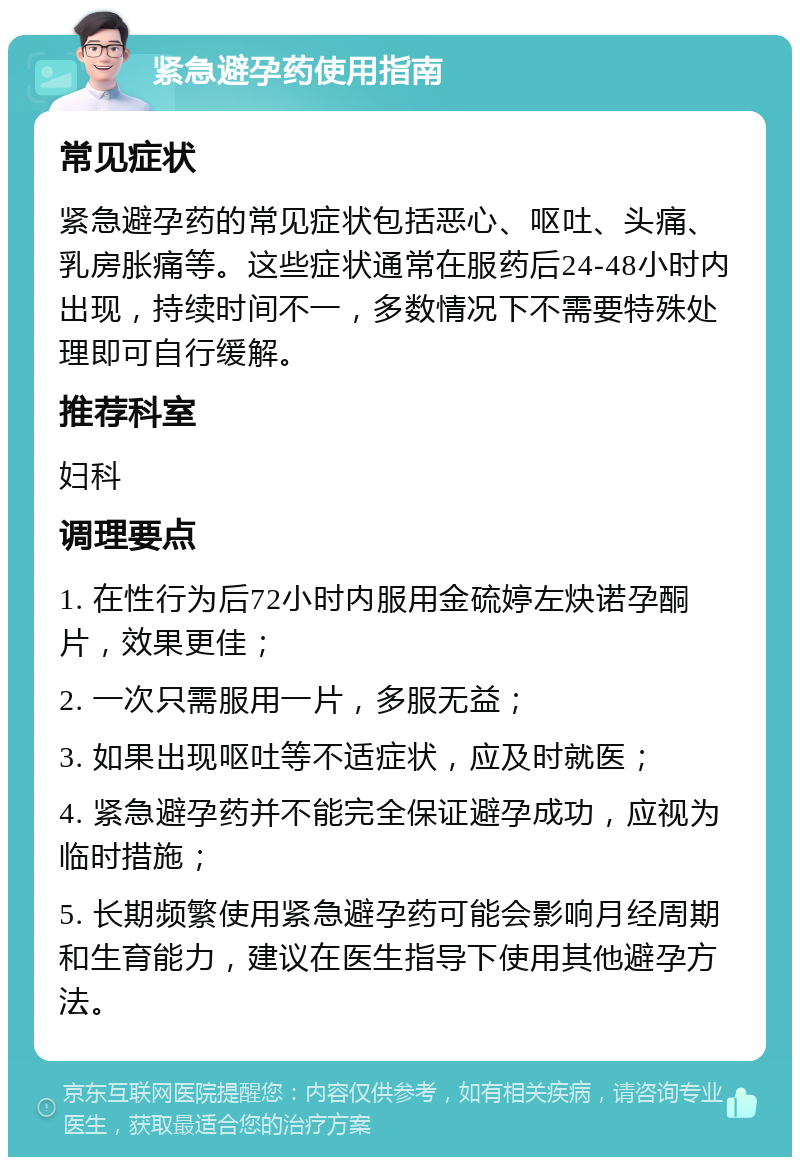 紧急避孕药使用指南 常见症状 紧急避孕药的常见症状包括恶心、呕吐、头痛、乳房胀痛等。这些症状通常在服药后24-48小时内出现，持续时间不一，多数情况下不需要特殊处理即可自行缓解。 推荐科室 妇科 调理要点 1. 在性行为后72小时内服用金硫婷左炔诺孕酮片，效果更佳； 2. 一次只需服用一片，多服无益； 3. 如果出现呕吐等不适症状，应及时就医； 4. 紧急避孕药并不能完全保证避孕成功，应视为临时措施； 5. 长期频繁使用紧急避孕药可能会影响月经周期和生育能力，建议在医生指导下使用其他避孕方法。