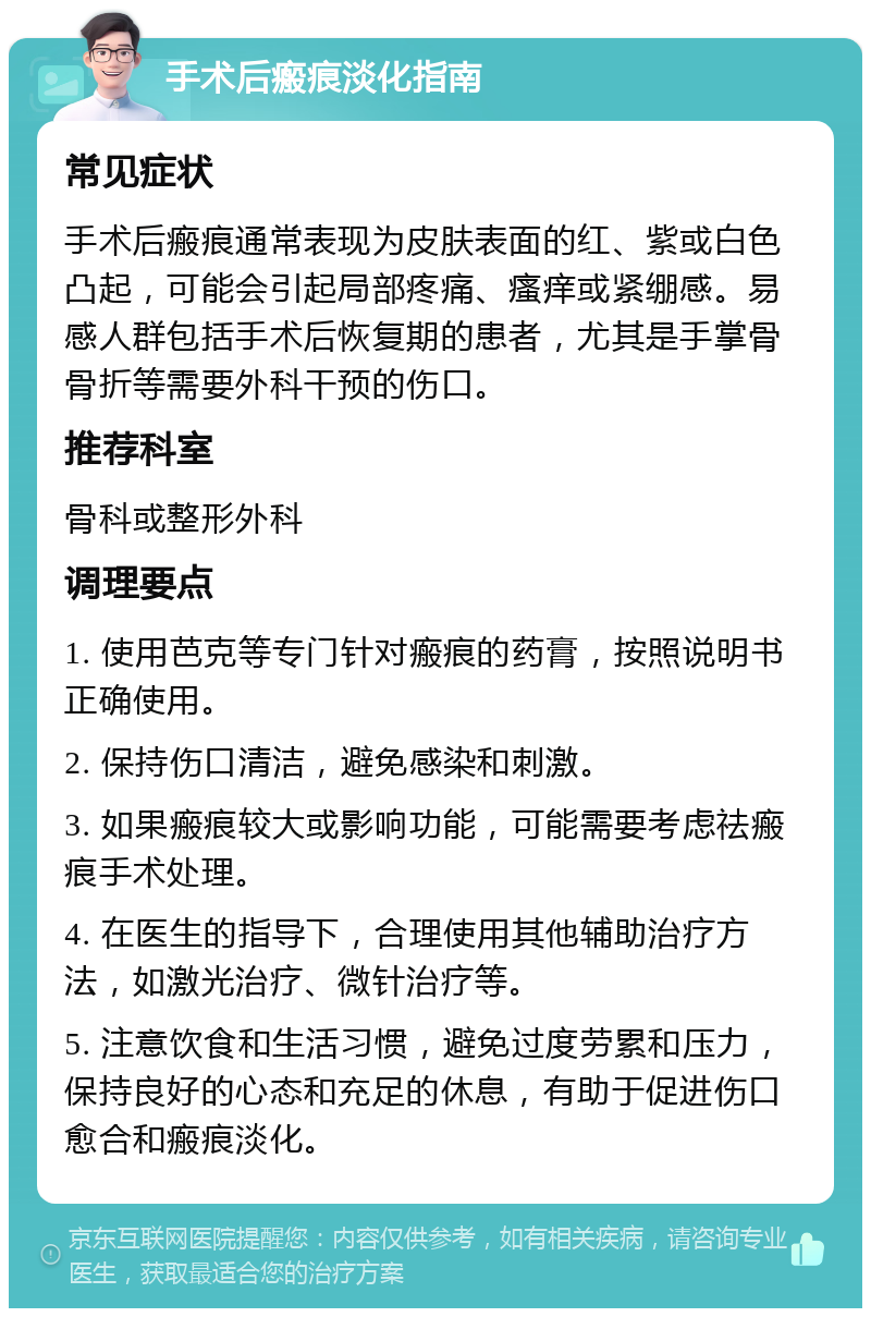 手术后瘢痕淡化指南 常见症状 手术后瘢痕通常表现为皮肤表面的红、紫或白色凸起，可能会引起局部疼痛、瘙痒或紧绷感。易感人群包括手术后恢复期的患者，尤其是手掌骨骨折等需要外科干预的伤口。 推荐科室 骨科或整形外科 调理要点 1. 使用芭克等专门针对瘢痕的药膏，按照说明书正确使用。 2. 保持伤口清洁，避免感染和刺激。 3. 如果瘢痕较大或影响功能，可能需要考虑祛瘢痕手术处理。 4. 在医生的指导下，合理使用其他辅助治疗方法，如激光治疗、微针治疗等。 5. 注意饮食和生活习惯，避免过度劳累和压力，保持良好的心态和充足的休息，有助于促进伤口愈合和瘢痕淡化。