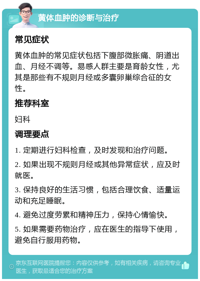 黄体血肿的诊断与治疗 常见症状 黄体血肿的常见症状包括下腹部微胀痛、阴道出血、月经不调等。易感人群主要是育龄女性，尤其是那些有不规则月经或多囊卵巢综合征的女性。 推荐科室 妇科 调理要点 1. 定期进行妇科检查，及时发现和治疗问题。 2. 如果出现不规则月经或其他异常症状，应及时就医。 3. 保持良好的生活习惯，包括合理饮食、适量运动和充足睡眠。 4. 避免过度劳累和精神压力，保持心情愉快。 5. 如果需要药物治疗，应在医生的指导下使用，避免自行服用药物。