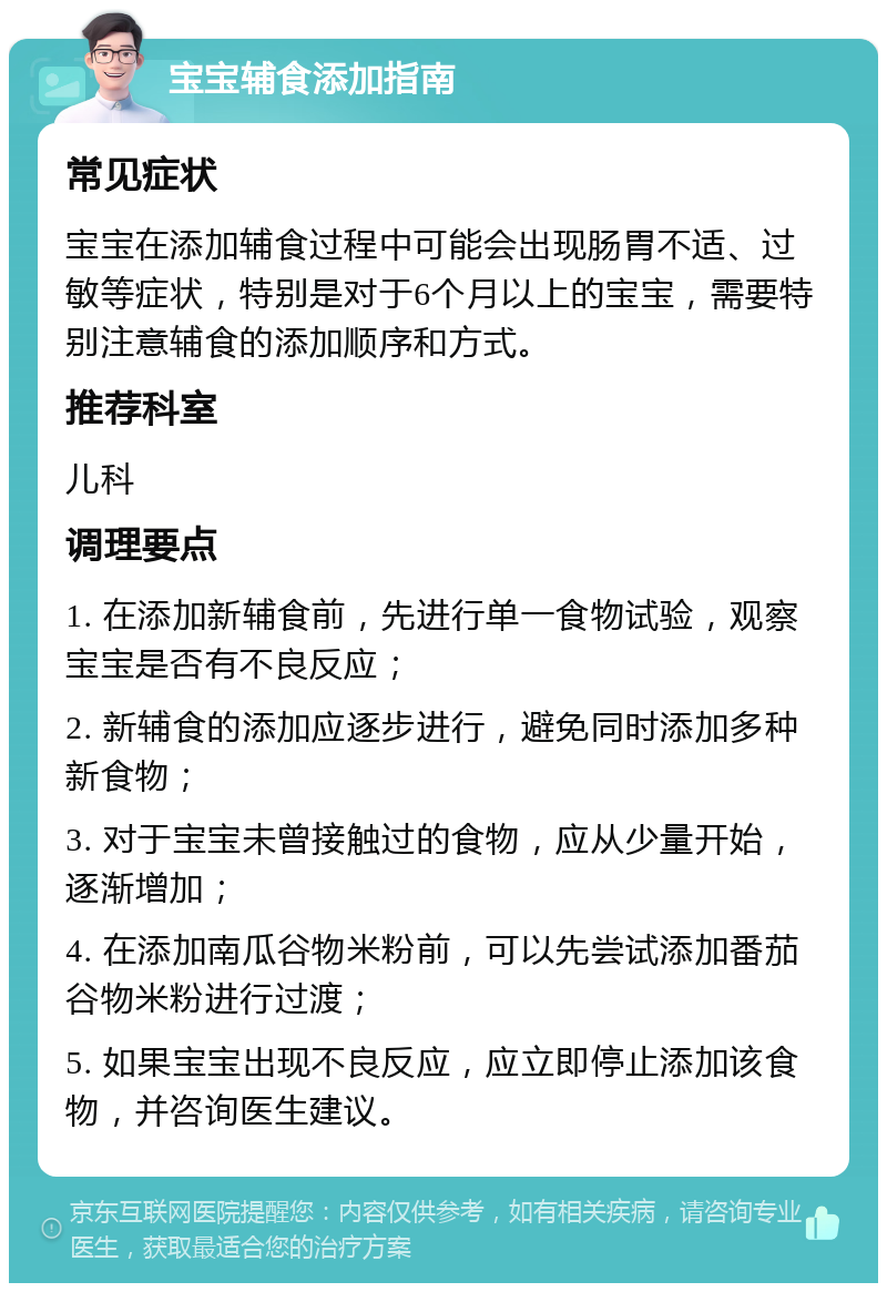 宝宝辅食添加指南 常见症状 宝宝在添加辅食过程中可能会出现肠胃不适、过敏等症状，特别是对于6个月以上的宝宝，需要特别注意辅食的添加顺序和方式。 推荐科室 儿科 调理要点 1. 在添加新辅食前，先进行单一食物试验，观察宝宝是否有不良反应； 2. 新辅食的添加应逐步进行，避免同时添加多种新食物； 3. 对于宝宝未曾接触过的食物，应从少量开始，逐渐增加； 4. 在添加南瓜谷物米粉前，可以先尝试添加番茄谷物米粉进行过渡； 5. 如果宝宝出现不良反应，应立即停止添加该食物，并咨询医生建议。