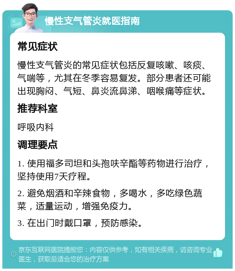 慢性支气管炎就医指南 常见症状 慢性支气管炎的常见症状包括反复咳嗽、咳痰、气喘等，尤其在冬季容易复发。部分患者还可能出现胸闷、气短、鼻炎流鼻涕、咽喉痛等症状。 推荐科室 呼吸内科 调理要点 1. 使用福多司坦和头孢呋辛酯等药物进行治疗，坚持使用7天疗程。 2. 避免烟酒和辛辣食物，多喝水，多吃绿色蔬菜，适量运动，增强免疫力。 3. 在出门时戴口罩，预防感染。