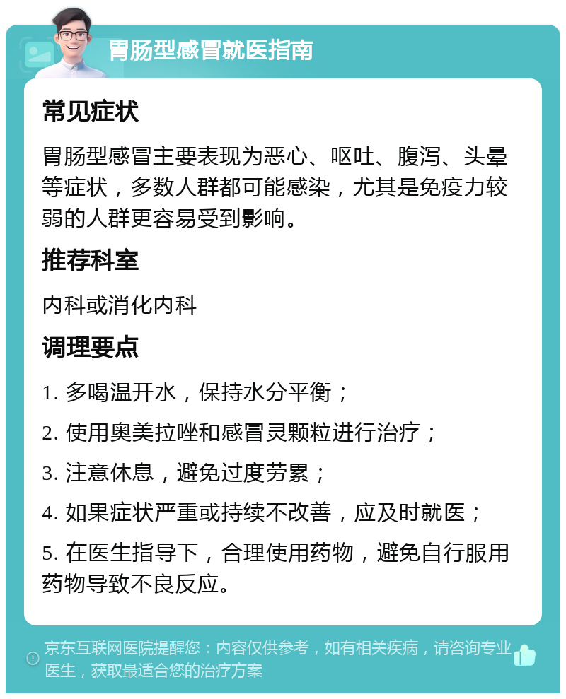 胃肠型感冒就医指南 常见症状 胃肠型感冒主要表现为恶心、呕吐、腹泻、头晕等症状，多数人群都可能感染，尤其是免疫力较弱的人群更容易受到影响。 推荐科室 内科或消化内科 调理要点 1. 多喝温开水，保持水分平衡； 2. 使用奥美拉唑和感冒灵颗粒进行治疗； 3. 注意休息，避免过度劳累； 4. 如果症状严重或持续不改善，应及时就医； 5. 在医生指导下，合理使用药物，避免自行服用药物导致不良反应。