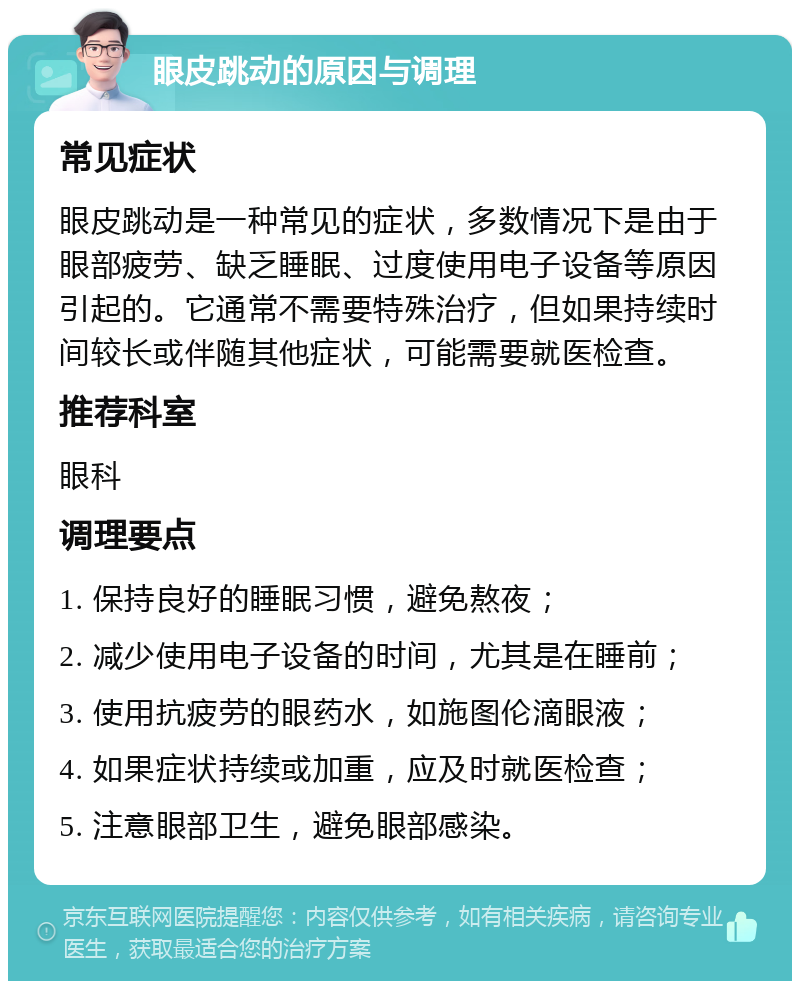 眼皮跳动的原因与调理 常见症状 眼皮跳动是一种常见的症状，多数情况下是由于眼部疲劳、缺乏睡眠、过度使用电子设备等原因引起的。它通常不需要特殊治疗，但如果持续时间较长或伴随其他症状，可能需要就医检查。 推荐科室 眼科 调理要点 1. 保持良好的睡眠习惯，避免熬夜； 2. 减少使用电子设备的时间，尤其是在睡前； 3. 使用抗疲劳的眼药水，如施图伦滴眼液； 4. 如果症状持续或加重，应及时就医检查； 5. 注意眼部卫生，避免眼部感染。