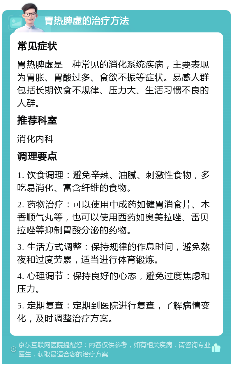 胃热脾虚的治疗方法 常见症状 胃热脾虚是一种常见的消化系统疾病，主要表现为胃胀、胃酸过多、食欲不振等症状。易感人群包括长期饮食不规律、压力大、生活习惯不良的人群。 推荐科室 消化内科 调理要点 1. 饮食调理：避免辛辣、油腻、刺激性食物，多吃易消化、富含纤维的食物。 2. 药物治疗：可以使用中成药如健胃消食片、木香顺气丸等，也可以使用西药如奥美拉唑、雷贝拉唑等抑制胃酸分泌的药物。 3. 生活方式调整：保持规律的作息时间，避免熬夜和过度劳累，适当进行体育锻炼。 4. 心理调节：保持良好的心态，避免过度焦虑和压力。 5. 定期复查：定期到医院进行复查，了解病情变化，及时调整治疗方案。