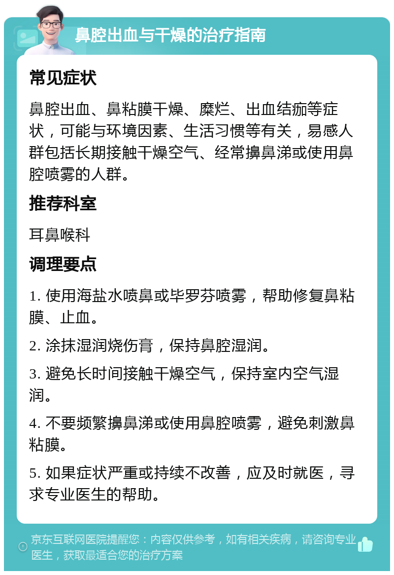 鼻腔出血与干燥的治疗指南 常见症状 鼻腔出血、鼻粘膜干燥、糜烂、出血结痂等症状，可能与环境因素、生活习惯等有关，易感人群包括长期接触干燥空气、经常擤鼻涕或使用鼻腔喷雾的人群。 推荐科室 耳鼻喉科 调理要点 1. 使用海盐水喷鼻或毕罗芬喷雾，帮助修复鼻粘膜、止血。 2. 涂抹湿润烧伤膏，保持鼻腔湿润。 3. 避免长时间接触干燥空气，保持室内空气湿润。 4. 不要频繁擤鼻涕或使用鼻腔喷雾，避免刺激鼻粘膜。 5. 如果症状严重或持续不改善，应及时就医，寻求专业医生的帮助。