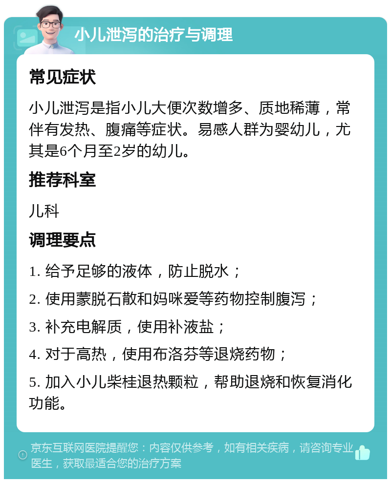 小儿泄泻的治疗与调理 常见症状 小儿泄泻是指小儿大便次数增多、质地稀薄，常伴有发热、腹痛等症状。易感人群为婴幼儿，尤其是6个月至2岁的幼儿。 推荐科室 儿科 调理要点 1. 给予足够的液体，防止脱水； 2. 使用蒙脱石散和妈咪爱等药物控制腹泻； 3. 补充电解质，使用补液盐； 4. 对于高热，使用布洛芬等退烧药物； 5. 加入小儿柴桂退热颗粒，帮助退烧和恢复消化功能。