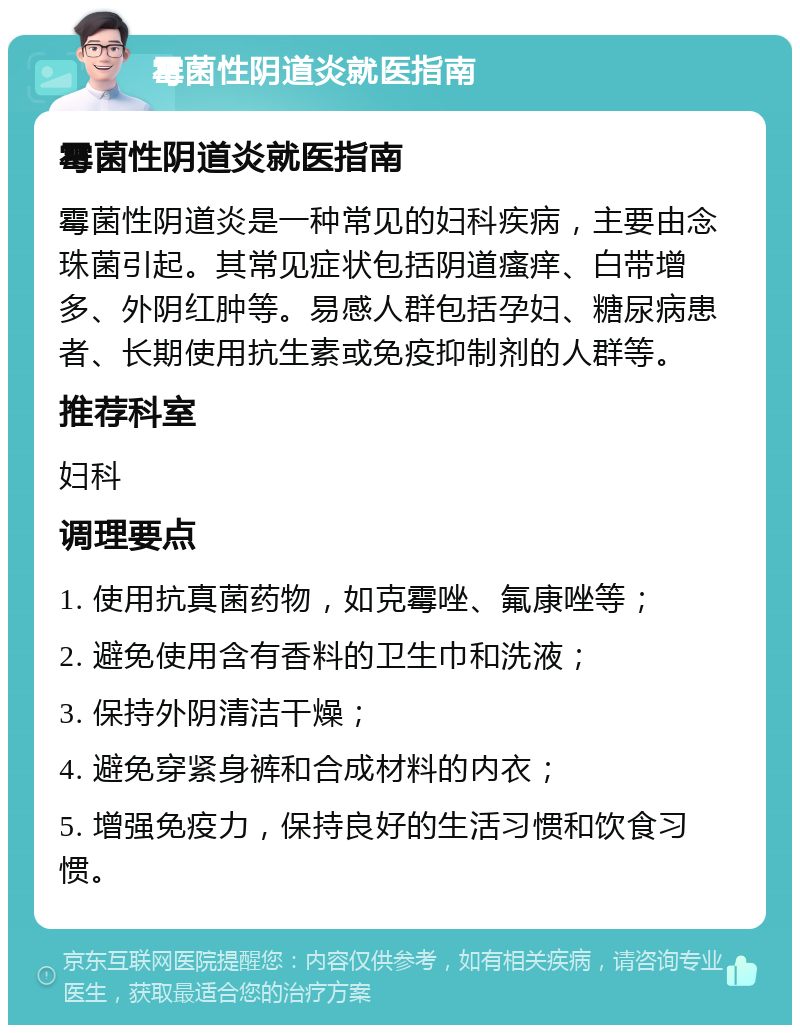 霉菌性阴道炎就医指南 霉菌性阴道炎就医指南 霉菌性阴道炎是一种常见的妇科疾病，主要由念珠菌引起。其常见症状包括阴道瘙痒、白带增多、外阴红肿等。易感人群包括孕妇、糖尿病患者、长期使用抗生素或免疫抑制剂的人群等。 推荐科室 妇科 调理要点 1. 使用抗真菌药物，如克霉唑、氟康唑等； 2. 避免使用含有香料的卫生巾和洗液； 3. 保持外阴清洁干燥； 4. 避免穿紧身裤和合成材料的内衣； 5. 增强免疫力，保持良好的生活习惯和饮食习惯。