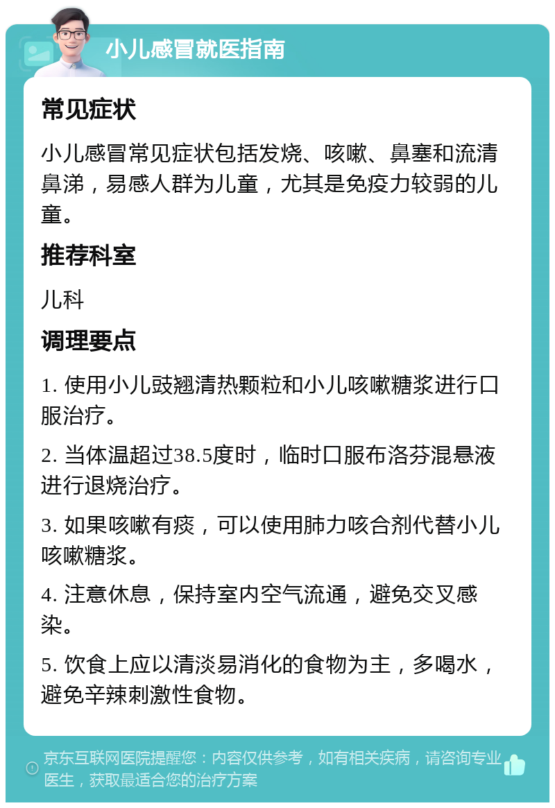 小儿感冒就医指南 常见症状 小儿感冒常见症状包括发烧、咳嗽、鼻塞和流清鼻涕，易感人群为儿童，尤其是免疫力较弱的儿童。 推荐科室 儿科 调理要点 1. 使用小儿豉翘清热颗粒和小儿咳嗽糖浆进行口服治疗。 2. 当体温超过38.5度时，临时口服布洛芬混悬液进行退烧治疗。 3. 如果咳嗽有痰，可以使用肺力咳合剂代替小儿咳嗽糖浆。 4. 注意休息，保持室内空气流通，避免交叉感染。 5. 饮食上应以清淡易消化的食物为主，多喝水，避免辛辣刺激性食物。