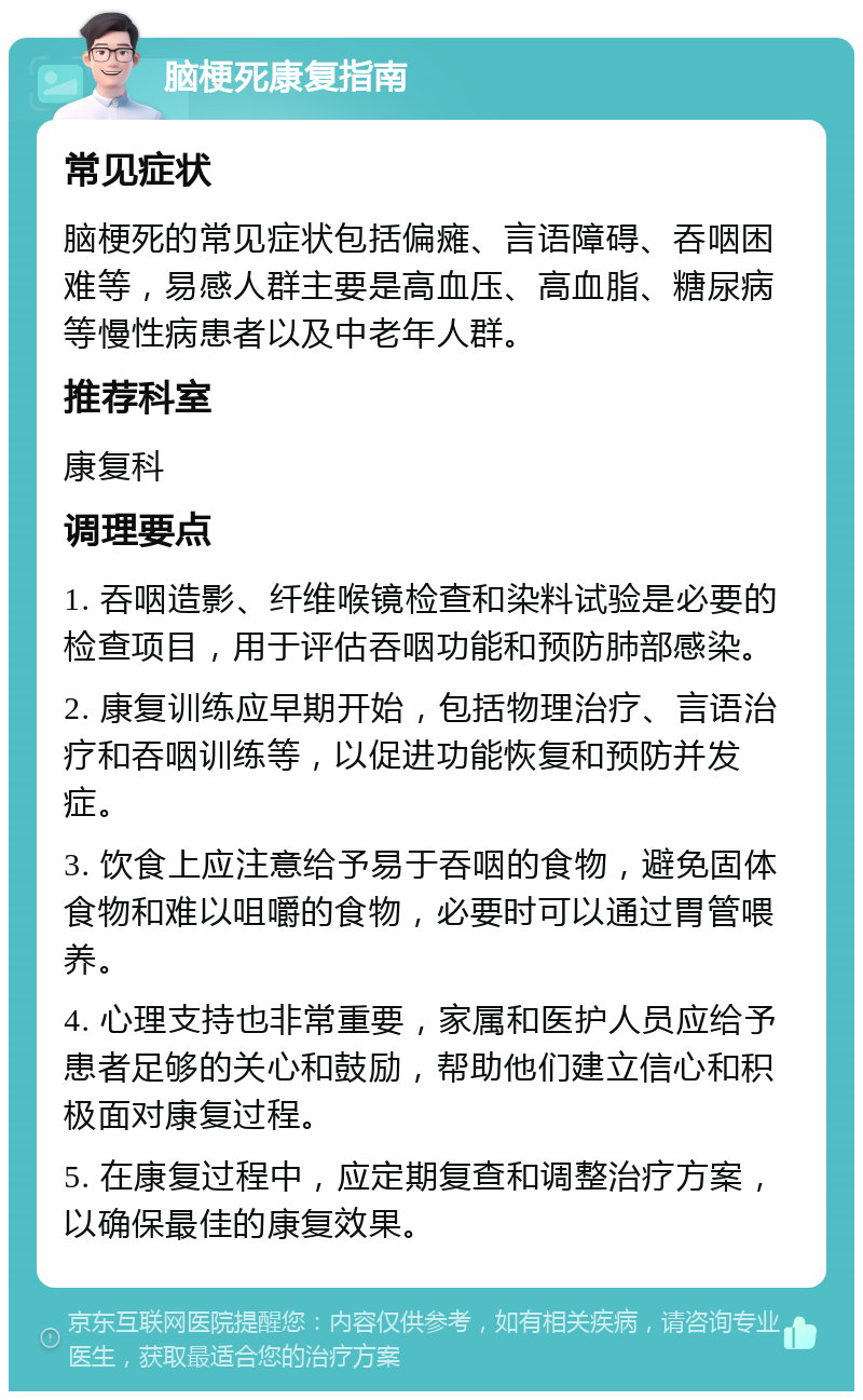 脑梗死康复指南 常见症状 脑梗死的常见症状包括偏瘫、言语障碍、吞咽困难等，易感人群主要是高血压、高血脂、糖尿病等慢性病患者以及中老年人群。 推荐科室 康复科 调理要点 1. 吞咽造影、纤维喉镜检查和染料试验是必要的检查项目，用于评估吞咽功能和预防肺部感染。 2. 康复训练应早期开始，包括物理治疗、言语治疗和吞咽训练等，以促进功能恢复和预防并发症。 3. 饮食上应注意给予易于吞咽的食物，避免固体食物和难以咀嚼的食物，必要时可以通过胃管喂养。 4. 心理支持也非常重要，家属和医护人员应给予患者足够的关心和鼓励，帮助他们建立信心和积极面对康复过程。 5. 在康复过程中，应定期复查和调整治疗方案，以确保最佳的康复效果。