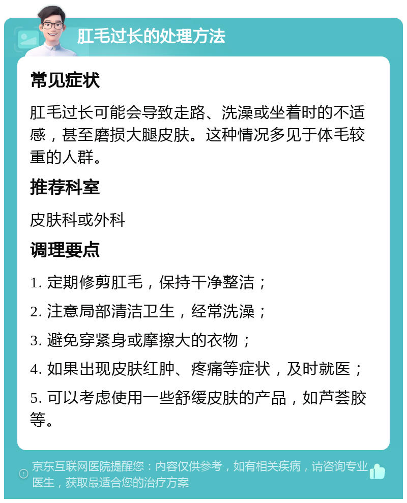 肛毛过长的处理方法 常见症状 肛毛过长可能会导致走路、洗澡或坐着时的不适感，甚至磨损大腿皮肤。这种情况多见于体毛较重的人群。 推荐科室 皮肤科或外科 调理要点 1. 定期修剪肛毛，保持干净整洁； 2. 注意局部清洁卫生，经常洗澡； 3. 避免穿紧身或摩擦大的衣物； 4. 如果出现皮肤红肿、疼痛等症状，及时就医； 5. 可以考虑使用一些舒缓皮肤的产品，如芦荟胶等。