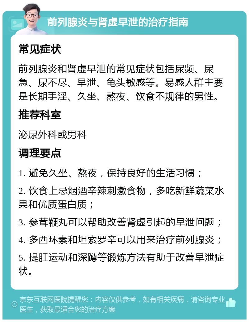 前列腺炎与肾虚早泄的治疗指南 常见症状 前列腺炎和肾虚早泄的常见症状包括尿频、尿急、尿不尽、早泄、龟头敏感等。易感人群主要是长期手淫、久坐、熬夜、饮食不规律的男性。 推荐科室 泌尿外科或男科 调理要点 1. 避免久坐、熬夜，保持良好的生活习惯； 2. 饮食上忌烟酒辛辣刺激食物，多吃新鲜蔬菜水果和优质蛋白质； 3. 参茸鞭丸可以帮助改善肾虚引起的早泄问题； 4. 多西环素和坦索罗辛可以用来治疗前列腺炎； 5. 提肛运动和深蹲等锻炼方法有助于改善早泄症状。