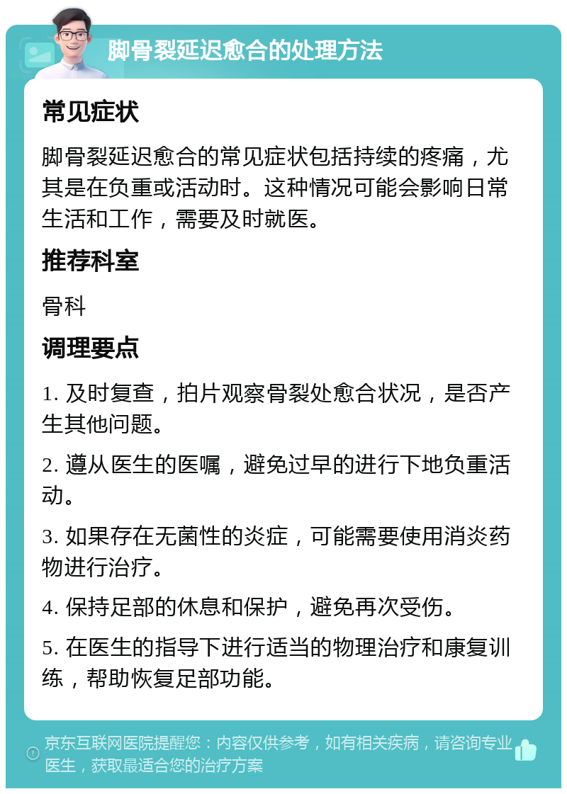 脚骨裂延迟愈合的处理方法 常见症状 脚骨裂延迟愈合的常见症状包括持续的疼痛，尤其是在负重或活动时。这种情况可能会影响日常生活和工作，需要及时就医。 推荐科室 骨科 调理要点 1. 及时复查，拍片观察骨裂处愈合状况，是否产生其他问题。 2. 遵从医生的医嘱，避免过早的进行下地负重活动。 3. 如果存在无菌性的炎症，可能需要使用消炎药物进行治疗。 4. 保持足部的休息和保护，避免再次受伤。 5. 在医生的指导下进行适当的物理治疗和康复训练，帮助恢复足部功能。